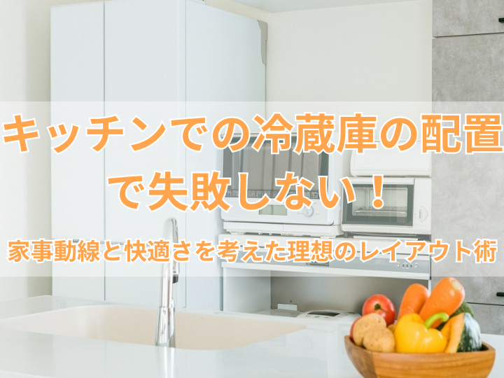 キッチンでの冷蔵庫の配置で失敗しない！家事動線と快適さを考えた理想のレイアウト術